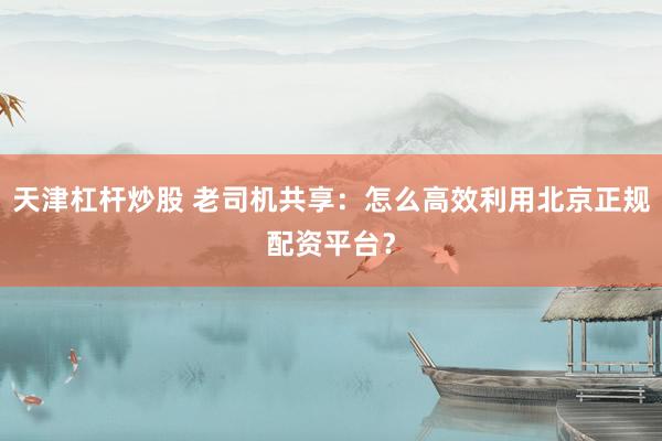 天津杠杆炒股 老司机共享：怎么高效利用北京正规配资平台？