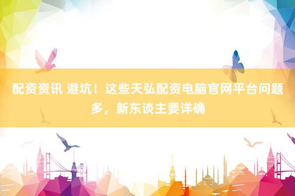 配资资讯 避坑！这些天弘配资电脑官网平台问题多，新东谈主要详确