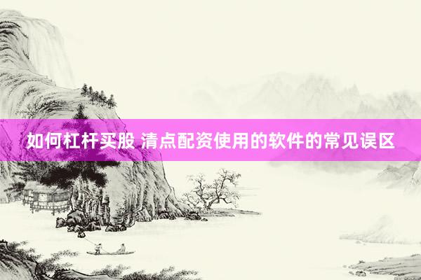如何杠杆买股 清点配资使用的软件的常见误区