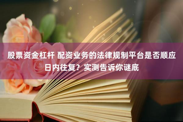 股票资金杠杆 配资业务的法律规制平台是否顺应日内往复？实测告诉你谜底