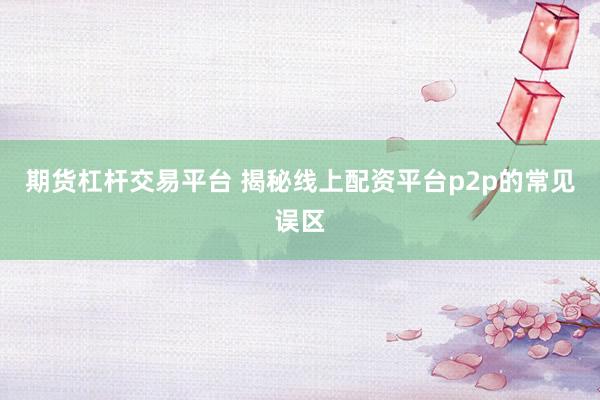 期货杠杆交易平台 揭秘线上配资平台p2p的常见误区
