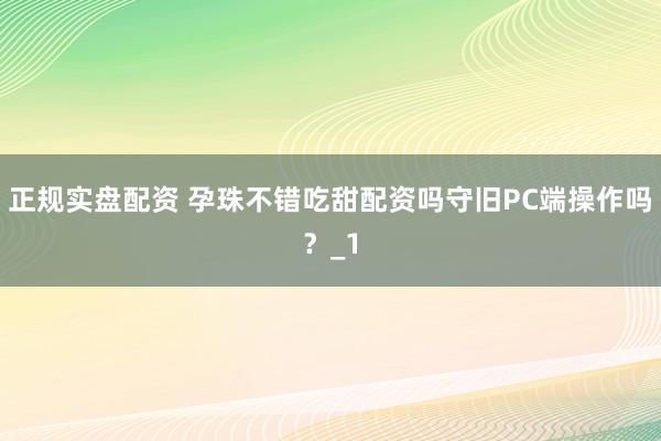 正规实盘配资 孕珠不错吃甜配资吗守旧PC端操作吗？_1