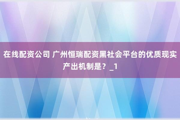 在线配资公司 广州恒瑞配资黑社会平台的优质现实产出机制是？_1