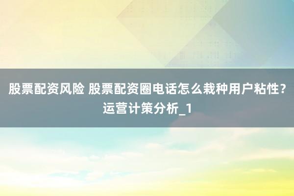 股票配资风险 股票配资圈电话怎么栽种用户粘性？运营计策分析_1