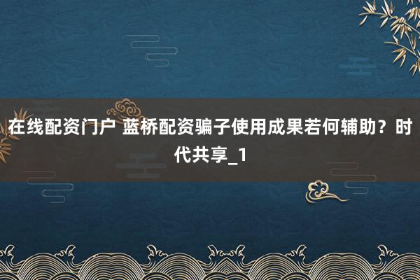 在线配资门户 蓝桥配资骗子使用成果若何辅助？时代共享_1