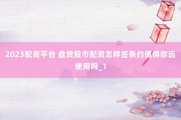 2023配资平台 盘货股市配资怎样签条约值得弥远使用吗_1