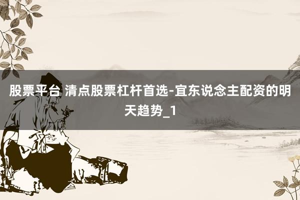 股票平台 清点股票杠杆首选-宜东说念主配资的明天趋势_1
