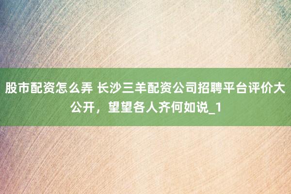 股市配资怎么弄 长沙三羊配资公司招聘平台评价大公开，望望各人齐何如说_1