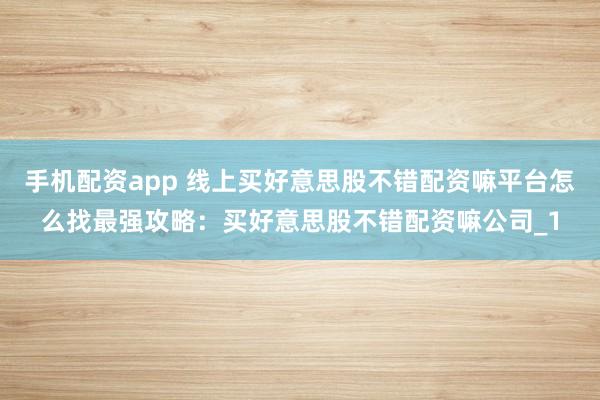 手机配资app 线上买好意思股不错配资嘛平台怎么找最强攻略：买好意思股不错配资嘛公司_1