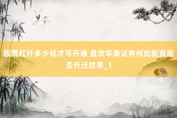 股票杠杆多少钱才可开通 盘货华泰证券何如配资能否升迁效果_1